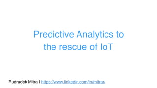 Predictive Analytics to
the rescue of IoT
Rudradeb Mitra | https://www.linkedin.com/in/mitrar/
 