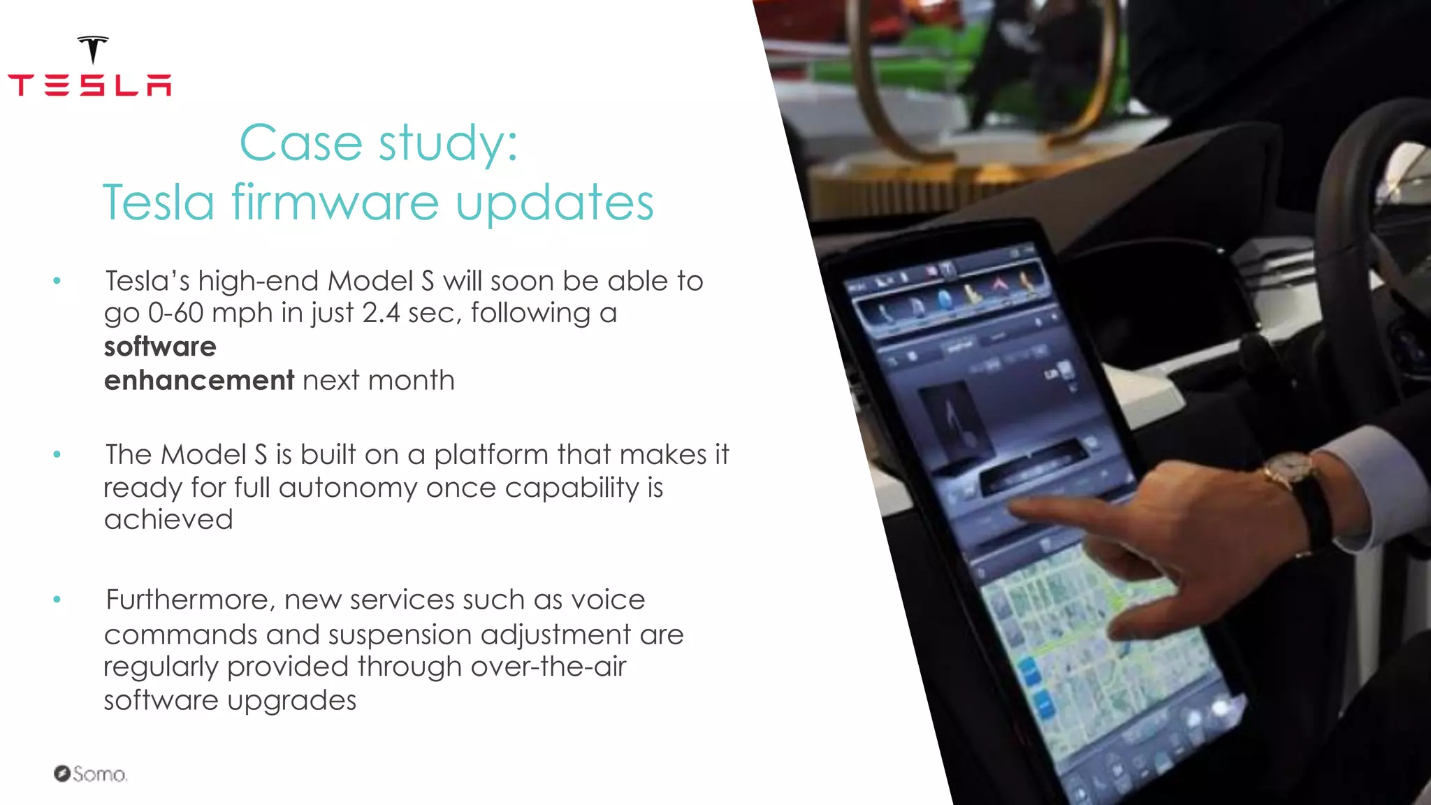 Case study:
Tesla firmware updates
•  Tesla’s high-end Model S will soon be able to
go 0-60 mph in just 2.4 sec, following a
software
enhancement next month
•  The Model S is built on a platform that makes it
ready for full autonomy once capability is
achieved
•  Furthermore, new services such as voice
commands and suspension adjustment are
regularly provided through over-the-air
software upgrades
 