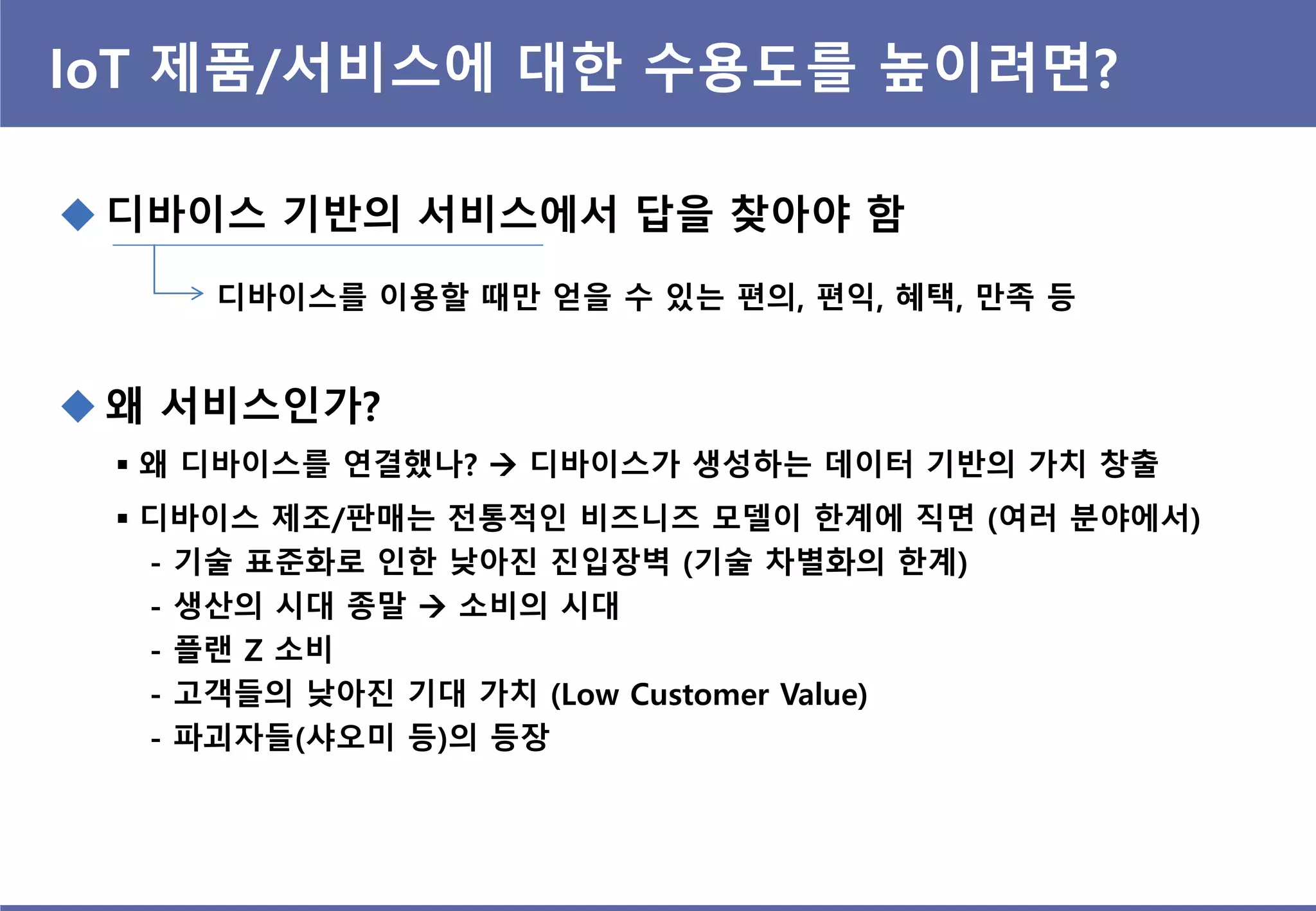 IoT 제품/서비스에 대한 수용도를 높이려면?
 디바이스 기반의 서비스에서 답을 찾아야 함
디바이스를 이용할 때만 얻을 수 있는 편의, 편익, 혜택, 만족 등
 왜 서비스인가?
 왜 디바이스를 연결했나?  디바이스가 생성하는 데이터 기반의 가치 창출
 디바이스 제조/판매는 전통적인 비즈니즈 모델이 한계에 직면 (여러 분야에서)
- 기술 표준화로 인한 낮아진 진입장벽 (기술 차별화의 한계)
- 생산의 시대 종말  소비의 시대
- 플랜 Z 소비
- 고객들의 낮아진 기대 가치 (Low Customer Value)
- 파괴자들(샤오미 등)의 등장
 