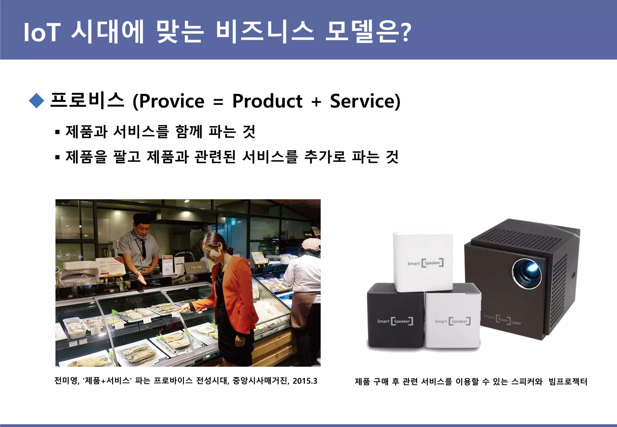 IoT 시대에 맞는 비즈니스 모델은?
 프로비스 (Provice = Product + Service)
 제품과 서비스를 함께 파는 것
 제품을 팔고 제품과 관련된 서비스를 추가로 파는 것
전미영, ‘제품+서비스’ 파는 프로바이스 전성시대, 중앙시사매거진, 2015.3 제품 구매 후 관련 서비스를 이용할 수 있는 스피커와 빔프로젝터
 
