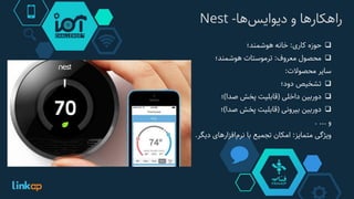 ‫‌ها‬‫س‬‫راهکارها‌و‌دیوای‬-Nest
‫حوزه‬‫کاری‬:‫خانه‬‫هوشمند؛‬
‫محصول‬‫معروف‬:‫ترموستات‬‫هوشمند؛‬
‫سایر‬‫محصوالت‬:
‫تشخیص‬‫دود؛‬
‫دوربین‬‫داخلی‬(‫قابلیت‬‫پخش‬‫صدا‬)‫؛‬
‫دوربین‬‫بیرونی‬(‫قابلیت‬‫پخش‬‫صدا‬)‫؛‬
‫و‬....
‫ویژگی‬‫متمایز‬:‫امکان‬‫تجمیع‬‫با‬‫‌افزارهای‬‫م‬‫نر‬‫دیگر‬.
 