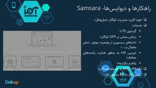 ‫‌ها‬‫س‬‫راهکارها‌و‌دیوای‬-Samsara
‫حوزه‬‫کاری‬:‫مدیریت‬‫ناوگان‬‫‌ونقل؛‬‫ل‬‫حم‬
‫خدمات‬:
‫‌وی‬‫ت‬‫گی‬LTE‫؛‬
‫ردیابی‬‫مبتنی‬‫بر‬GPS‫ناوگان؛‬
‫‌های‬‫ه‬‫داد‬‫سنسوری‬‫از‬‫وضعیت‬،‫موتور‬‫دمای‬
‫یخچال‬‫و‬...‫؛‬
‫دوربین‬HD‫به‬‫منظور‬‫هدایت‬‫‌های‬‫ه‬‫رانند‬
‫متخلف؛‬
‫پلتفرم‬‫یکپارچه؛‬
‫ارائه‬REST API‫به‬‫‌دهندگان؛‬‫ه‬‫توسع‬
‫ارزشی‬‫بالغ‬‫بر‬530‫میلیون‬‫دالر؛‬
 