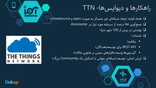 ‫‌ها‬‫س‬‫راهکارها‌و‌دیوای‬-TTN
‫هدف‬‫اولیه‬:‫ایجاد‬‫‌ای‬‫ه‬‫شبک‬‫غیر‬‫متمرکز‬‫به‬‫صورت‬open‫و‬crowdsource‫؛‬
‫‌آوری‬‫ع‬‫جم‬196‫درصد‬‫از‬‫سرمایه‬‫مورد‬‫نیاز‬‫در‬Kickstarter‫؛‬
‫پوشش‬‫در‬‫بیش‬‫از‬100‫شهر‬‫دنیا؛‬
‫خدمات‬:
‫پتلفرم؛‬
REST API‫برای‬‫‌دهندگان؛‬‫ه‬‫توسع‬
‫‌ها‬‫ی‬‫‌و‬‫ت‬‫گی‬‫‌افزارهای‬‫ت‬‫وسخ‬‫مبتنی‬‫بر‬‫فناوری‬LoRa‫؛‬
‫ارزش‬‫اصلی‬:‫توسعه‬‫‌ای‬‫ه‬‫شبک‬‫جهانی‬‫با‬‫تشکیل‬‫یک‬Community‫بزرگ؛‬
 