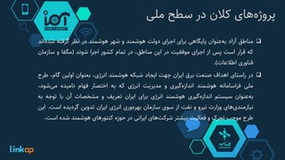 ‫‌های‬‫ه‬‫پروژ‬‫کالن‬‫در‬‫سطح‬‫ملی‬
‫مناطق‬‫آزاد‬‫‌عنوان‬‫ه‬‫ب‬‫پایگاهی‬‫برای‬‫اجرای‬‫دولت‬‫هوشمند‬‫و‬‫شهر‬‫هوشمند‬‫در‬‫نظر‬‫گرفته‬‫شده‬‫‌اند‬
‫که‬‫قرار‬‫است‬‫پس‬‫از‬‫اجرای‬‫موفقیت‬‫در‬‫این‬،‫مناطق‬‫در‬‫تمام‬‫کشور‬‫اجرا‬‫شوند‬(‫مگفا‬‫و‬‫سازمان‬
‫فناوری‬‫اطالعات‬).
‫در‬‫راستای‬‫اهداف‬‫صنعت‬‫برق‬‫ایران‬‫جهت‬‫ایجاد‬‫شبکه‬‫هوشمند‬،‫انرژی‬‫بعنوان‬‫اولین‬،‫گام‬‫ط‬‫رح‬
‫ملی‬‫فراسامانه‬‫هوشمند‬‫‌گیری‬‫ه‬‫انداز‬‫و‬‫مدیریت‬‫انرژی‬‫که‬‫به‬‫اختصار‬‫فهام‬‫نامیده‬،‫‌شود‬‫ی‬‫م‬
‫‌عنوان‬‫ه‬‫ب‬‫سیستم‬‫‌گیری‬‫ه‬‫انداز‬‫هوشمند‬‫انرژی‬‫برای‬‫ایران‬‫تعریف‬‫و‬‫مشخصات‬‫آن‬‫با‬‫توجه‬‫ب‬‫ه‬
‫‌های‬‫ی‬‫نیازمند‬‫وزارت‬‫نیرو‬‫و‬‫نفت‬‫از‬‫سوی‬‫سازمان‬‫‌وری‬‫ه‬‫بهر‬‫انرژی‬‫ایران‬‫تدوین‬‫گردیده‬‫است‬.‫ای‬‫ن‬
‫طرح‬‫موجب‬‫تحرک‬‫و‬‫فعالیت‬‫بیشتر‬‫‌های‬‫ت‬‫شرک‬‫ایرانی‬‫در‬‫حوزه‬‫کنتورهای‬‫هوشمند‬‫شده‬‫اس‬‫ت‬.
 