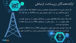 ‌‫‌دهندگان‬‫ه‬‫ارائ‬‌‫زیرساخت‬‫ارتباطی‬
‫شرکت‬‫‌نت‬‫س‬‫پار‬‫با‬‫امضای‬‫قرارداد‬‫همکاری‬‫با‬‫شرکت‬SigFox‫ارائه‬‫خدمات‬‫ارتباطی‬
‫از‬‫نوع‬‫‌های‬‫ه‬‫شبک‬‫دور‬‫برد‬‫با‬‫توان‬‫مصرفی‬‫پایین‬‫شده‬(LPWA)‫مد‬‫نظر‬‫قرار‬‫داده‬
‫است‬.
‫شرکت‬‫لینکپ‬‫ارائه‬‫راهکارهای‬‫مبتنی‬‫بر‬‫‌های‬‫ه‬‫شبک‬،‫‌توان‬‫م‬‫ک‬‫در‬‫دو‬‫بخش‬‫کوت‬‫اه‬‫برد‬
(‫نظیر‬‫بلوتوث‬‫و‬...)،‫و‬‫نوع‬‫دیگری‬‫از‬‫‌های‬‫ه‬‫شبک‬LPWA‫به‬‫نام‬‫شبکه‬LoRa‫را‬
‫مدنظر‬‫قرار‬‫داده‬‫است‬.
‫شرکت‬‫ایرانسل‬‫اخیرا‬‫نوع‬‫دیگری‬‫از‬‫‌های‬‫ی‬‫فناور‬LPWA‫به‬‫نام‬NB-IoT‫را‬‫آزمایش‬
‫کرده‬‫است‬.‫این‬‫فناوری‬‫اخیرا‬‫مرحله‬‫استانداردسازی‬‫را‬‫پشت‬‫سر‬‫گذاشته‬‫و‬‫هن‬‫وز‬‫به‬
‫مرحله‬‫تجاری‬‫وارد‬‫نشده‬‫است‬.
 