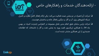 -‫‌دهندگان‬‫ه‬‫ارائ‬‫خدمات‬‫و‬‫راهکارهای‬‫خاص‬
‫شرکت‬‫آریا‬‫همراه‬‫در‬‫دو‬‫بخش‬‫عمده‬‫فعالیت‬‫‌کند‬‫ی‬‫م‬:‫یکی‬‫ارائه‬‫راهکار‬‫کامل‬‫نظارت‬‫و‬‫کن‬‫ترل‬
‫شبکه‬‫کنتورهای‬،‫برق‬‫آب‬‫و‬،‫گاز‬‫و‬‫دیگری‬‫راهکار‬‫خانه‬‫و‬‫ساختمان‬‫هوشمند‬.
‫شرکت‬‫پارس‬‫سامان‬‫طبق‬‫اعالم‬‫مدیر‬‫عامل‬‫مجموعه‬‫در‬‫کنفرانس‬‫اینترنت‬‫اشیاء‬‫در‬‫ب‬‫همن‬
‫ماه‬94،‫با‬‫همکاری‬‫اریکسون‬‫قصد‬‫ورود‬‫به‬‫بخش‬‫نفت‬‫و‬‫گاز‬‫را‬‫‌اند‬‫ه‬‫داشت‬‫که‬‫اطالعات‬
‫جدیدتری‬‫از‬‫این‬‫همکاری‬‫منتشر‬‫نشده‬‫است‬.
 