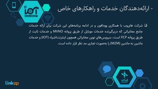 -‫‌دهندگان‬‫ه‬‫ارائ‬‫خدمات‬‫و‬‫راهکارهای‬‫خاص‬
‫شرکت‬‫‌وب‬‫ی‬‫ها‬‫با‬‫همکاری‬‫وودافون‬‫و‬‫در‬‫ادامه‬‫‌های‬‫ه‬‫برنام‬‫این‬‫شرکت‬‫برای‬‫ارائه‬‫خدمات‬
‫جامع‬‫مخابراتی‬‫که‬‫دربرگیرنده‬‫خدمات‬‫موبایل‬‫از‬‫طریق‬‫پروانه‬MVNO‫و‬‫خدمات‬‫ثابت‬‫از‬
‫طریق‬‫پروانه‬FCP‫است‬،‫‌های‬‫س‬‫سروی‬‫نوین‬‫مخابراتی‬‫همچون‬‫‌اشیاء‬‫ت‬‫اینترن‬(IOT)‫و‬‫خدمات‬
‫ماشین‬‫به‬‫ماشین‬(M2M)‫را‬‫‌صورت‬‫ه‬‫ب‬‫تجاری‬‫مد‬‫نظر‬‫قرار‬‫داده‬‫است‬.
 