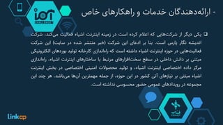 -‫‌دهندگان‬‫ه‬‫ارائ‬‫خدمات‬‫و‬‫راهکارهای‬‫خاص‬
‫یکی‬‫دیگر‬‫از‬‫‌هایی‬‫ت‬‫شرک‬‫که‬‫اعالم‬‫کرده‬‫است‬‫در‬‫زمینه‬‫اینترنت‬‫اشیاء‬‫فعالیت‬،‫‌کند‬‫ی‬‫م‬‫ش‬‫رکت‬
‫اندیشه‬‫نگار‬‫پارس‬‫است‬.‫بنا‬‫بر‬‫ادعای‬‫این‬‫شرکت‬(‫خبر‬‫منتشر‬‫شده‬‫در‬‫سایت‬)‫این‬‫شرک‬‫ت‬
‫‌هایی‬‫ت‬‫فعالی‬‫در‬‫حوزه‬‫اینترنت‬‫اشیاء‬‫داشته‬‫است‬‫که‬‫‌اندازی‬‫ه‬‫را‬‫کارخانه‬‫تولید‬‫بوردهای‬‫الک‬‫ترونیکی‬
‫مبتنی‬‫بر‬‫دانش‬‫داخلی‬‫در‬‫سطح‬‫‌افزارهای‬‫ت‬‫سخ‬‫مرتبط‬‫با‬‫ساختارهای‬‫اینترنت‬،‫اشیاء‬‫‌ا‬‫ه‬‫را‬‫ندازی‬
‫مرکز‬‫داده‬‫اختصاصی‬‫اینترنت‬،‫اشیاء‬‫و‬‫تولید‬‫محصوالت‬‫امنیتی‬‫اختصاصی‬‫در‬‫بخش‬‫ای‬‫نترنت‬
‫اشیاء‬‫مبتنی‬‫بر‬‫نیازهای‬‫آتی‬‫کشور‬‫در‬‫این‬،‫حوزه‬‫از‬‫جمله‬‫مهمترین‬‫‌ها‬‫ن‬‫آ‬‫‌باشد‬‫ی‬‫م‬.‫هر‬‫چند‬‫ای‬‫ن‬
‫مجموعه‬‫در‬‫رویدادهای‬‫عمومی‬‫حضور‬‫محسوسی‬‫نداشته‬‫است‬.
 