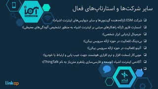 ‫سایر‬‫‌ها‬‫ت‬‫شرک‬‫و‬‫‌های‬‫پ‬‫استارتا‬‫فعال‬
‫شرکت‬ESM(‫‌دهنده‬‫ه‬‫ارائ‬‫‌ها‬‫ی‬‫‌و‬‫ت‬‫گی‬‫و‬‫سایر‬‫‌های‬‫س‬‫دیوای‬‫اینترنت‬‫اشیاء‬)‫؛‬
‫اسمارت‬‫فارور‬(‫ارائه‬‫راهکارهای‬‫مبتنی‬‫بر‬‫اینترنت‬‫اشیاء‬‫به‬‫منظور‬‫تشخیص‬‫‌های‬‫ی‬‫آلودگ‬‫محی‬‫طی‬)‫؛‬
‫جرمینال‬(‫ردیابی‬‫ابزار‬‫شخصی‬)‫؛‬
‫‌دینگ‬‫ی‬‫ب‬(‫فعالیت‬‫در‬‫حوزه‬‫ارائه‬‫سرویس‬‫بیکن‬)‫؛‬
‫آتینو‬(‫فعالیت‬‫در‬‫حوزه‬‫ارائه‬‫سرویس‬‫بیکن‬)‫؛‬
‫‌کار‬‫ی‬‫موب‬(‫سخت‬‫افزار‬‫و‬‫نرم‬‫افزاری‬‫هوشمند‬‫جهت‬‫عیب‬‫یابی‬‫و‬‫ارتباط‬‫با‬‫خودرو‬)‫؛‬
‫آکادمی‬‫اینترنت‬‫اشیاء‬(‫توسعه‬‫و‬‫‌سازی‬‫ی‬‫فارس‬‫پلتفرم‬‫‌باز‬‫ن‬‫مت‬‫به‬‫نام‬ThingTalk)‫؛‬
‫و‬....
 