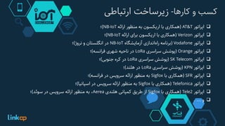 ‫کسب‌و‌کارها‬-‫زیرساخت‌ارتباطی‬
‫اپراتور‬AT&T(‫همکاری‬‫با‬‫اریکسون‬‫به‬‫منظور‬‫ارائه‬NB-IoT)‫؛‬
‫اپراتور‬Verizon(‫همکاری‬‫با‬‫اریکسون‬‫برای‬‫ارائه‬NB-IoT)‫؛‬
‫اپراتور‬Vodafone(‫برنامه‬‫راه‬‫اندازی‬‫آزمایشگاه‬NB-IoT‫در‬‫انگلستان‬‫و‬‫نروژ‬)‫؛‬
‫اپراتور‬Orange(‫پوشش‬‫سراسری‬LoRa‫در‬‫ناحیه‬‫شهری‬‫فرانسه‬)‫؛‬
‫اپراتور‬SK Telecom(‫پوشش‬‫سراسری‬LoRa‫در‬‫کره‬‫جنوبی‬)‫؛‬
‫اپراتور‬KPN(‫پوشش‬‫سراسری‬LoRa‫در‬‫هلند‬)‫؛‬
‫اپراتور‬SFR(‫همکاری‬‫با‬Sigfox‫به‬‫منظور‬‫ارائه‬‫سرویس‬‫در‬‫فرانسه‬)‫؛‬
‫اپراتور‬Telefonica(‫همکاری‬‫با‬Sigfox‫به‬‫منظور‬‫ارائه‬‫سرویس‬‫در‬‫اسپانیا‬)‫؛‬
‫اپراتور‬Tele2(‫همکاری‬‫با‬Sigfox‫از‬‫طریق‬‫کمپانی‬‫هلندی‬Aerea،‫به‬‫منظور‬‫ارائه‬‫سرویس‬‫در‬‫سوئد‬)‫؛‬
‫و‬....
 