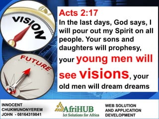 LOGO
INNOCENT
CHUKWUNONYEREM
JOHN - 08164319841
WEB SOLUTION
AND APPLICATION
DEVELOPMENT
Acts 2:17
In the last days, God says, I
will pour out my Spirit on all
people. Your sons and
daughters will prophesy,
your young men will
see visions, your
old men will dream dreams
 