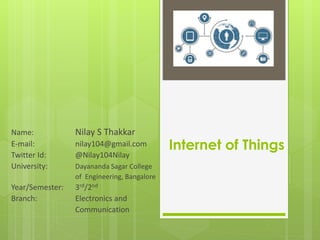 Internet of Things
Name: Nilay S Thakkar
E-mail: nilay104@gmail.com
Twitter Id: @Nilay104Nilay
University: Dayananda Sagar College
of Engineering, Bangalore
Year/Semester: 3rd/2nd
Branch: Electronics and
Communication
 