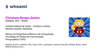 $ whoami
Christiane Borges Santos
Goiânia, GO – Brasil
Instituto Federal de Goiás – Campus Luziânia
Membro GynBot, Metabotix
Mestre em Engenharia Elétrica e de Computação
Tecnóloga em Redes de Comunicação
Pesquisadora CNPq
Speaker @ I2TS, LASCAS, FISL, Flisol, FGSL, Latinoware, Campus Party BR, CPBSB, Bhack, H2HC,
EMN SmartGrid, ISC2...
 