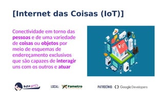 [Internet das Coisas (IoT)]
Conectividade em torno das
pessoas e de uma variedade
de coisas ou objetos por
meio de esquemas de
endereçamento exclusivos
que são capazes de interagir
uns com os outros e atuar
 