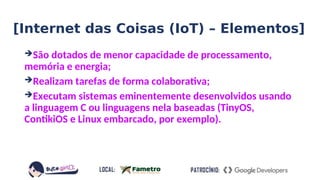 ➔São dotados de menor capacidade de processamento,
memória e energia;
➔Realizam tarefas de forma colaborativa;
➔Executam sistemas eminentemente desenvolvidos usando
a linguagem C ou linguagens nela baseadas (TinyOS,
ContikiOS e Linux embarcado, por exemplo).
[Internet das Coisas (IoT) – Elementos]
 