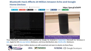 These Bluetooth vulnerabilities were patched by Google for Android in September, Microsoft for Windows in
July, Apple for iOS one year before disclosure, and Linux distributions also shortly after disclosure.
However, many of these 5 billion devices are still unpatched and open to attacks via these flaws.
https://goo.gl/uCbd99
 