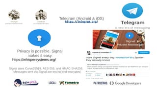 https://telegram.org/https://telegram.org/
Telegram (Android & iOS)
Signal uses Curve25519, AES-256, and HMAC-SHA256.
Messages sent via Signal are end-to-end encrypted
Privacy is possible. Signal
makes it easy.
https://whispersystems.org/
 