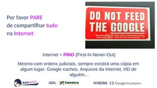 Internet = FINO (First-In-Never-Out)
Mesmo com ordens judiciais, sempre existirá uma cópia em
algum lugar: Google caches, Arquivos da Internet, HD de
alguém...
Por favor PARE
de compartilhar tudo
na Internet
 