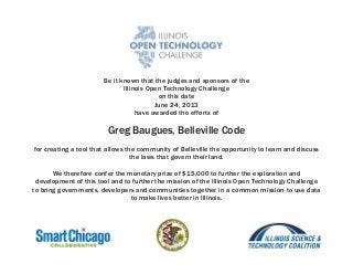 Be it known that the judges and sponsors of the
Illinois Open Technology Challenge
on this date
June 24, 2013
have awarded the efforts of
Greg Baugues, Belleville Code
for creating a tool that allows the community of Belleville the opportunity to learn and discuss
the laws that govern their land.
We therefore confer the monetary prize of $15,000 to further the exploration and
development of this tool and to further the mission of the Illinois Open Technology Challenge
to bring governments, developers and communities together in a common mission to use data
to make lives better in Illinois.
 