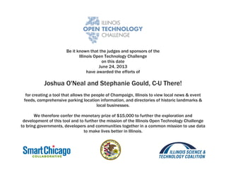 Be it known that the judges and sponsors of the
Illinois Open Technology Challenge
on this date
June 24, 2013
have awarded the efforts of
Joshua O'Neal and Stephanie Gould, C-U There!
for creating a tool that allows the people of Champaign, Illinois to view local news & event
feeds, comprehensive parking location information, and directories of historic landmarks &
local businesses.
We therefore confer the monetary prize of $15,000 to further the exploration and
development of this tool and to further the mission of the Illinois Open Technology Challenge
to bring governments, developers and communities together in a common mission to use data
to make lives better in Illinois.
 