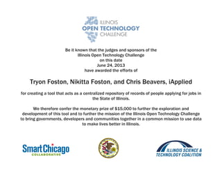 Be it known that the judges and sponsors of the
Illinois Open Technology Challenge
on this date
June 24, 2013
have awarded the efforts of
Tryon Foston, Nikitta Foston, and Chris Beavers, iApplied
for creating a tool that acts as a centralized repository of records of people applying for jobs in
the State of Illinois.
We therefore confer the monetary prize of $15,000 to further the exploration and
development of this tool and to further the mission of the Illinois Open Technology Challenge
to bring governments, developers and communities together in a common mission to use data
to make lives better in Illinois.
 