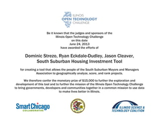 Be it known that the judges and sponsors of the
Illinois Open Technology Challenge
on this date
June 24, 2013
have awarded the efforts of
Dominic Strezo, Ryan Eckdale-Dudley, Jason Cleaver,
South Suburban Housing Investment Tool
for creating a tool that allows the people of the South Suburban Mayors and Managers
Association to geographically analyze, score, and rank projects.
We therefore confer the monetary prize of $15,000 to further the exploration and
development of this tool and to further the mission of the Illinois Open Technology Challenge
to bring governments, developers and communities together in a common mission to use data
to make lives better in Illinois.
 