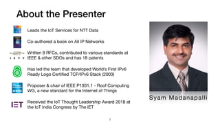About the Presenter
2
Leads the IoT Services for NTT Data

Co-authored a book on All IP Networks

Written 8 RFCs, contributed to various standards at
IEEE & other SDOs and has 18 patents

Has led the team that developed World’s First IPv6
Ready Logo Certiﬁed TCP/IPv6 Stack (2003)

Proposer & chair of IEEE P1931.1 - Roof Computing
WG, a new standard for the Internet of Things

Received the IoT Thought Leadership Award 2018 at
the IoT India Congress by The IET
Syam Madanapalli
 