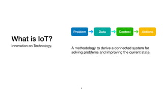 What is IoT?
Innovation on Technology.
A methodology to derive a connected system for
solving problems and improving the current state.
Problem Data Context Actions
4
 