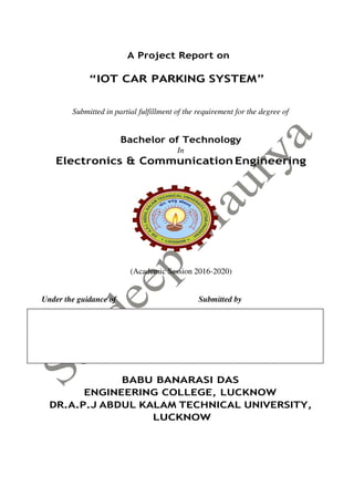 A Project Report on
“IOT CAR PARKING SYSTEM”
Submitted in partial fulfillment of the requirement for the degree of
Bachelor of Technology
In
Electronics & Communication Engineering
(Academic Session 2016-2020)
Under the guidance of Submitted by
Mr. Saurabh Bhutani Abhishek Singh (1650831002)
Assistant Professor Deepanshi Soni (1650831008)
ECE Department Vikas Verma (1650831018)
BABU BANARASI DAS
ENGINEERING COLLEGE, LUCKNOW
DR.A.P.J ABDUL KALAM TECHNICAL UNIVERSITY,
LUCKNOW
 