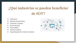 ¿Qué industrias se pueden beneficiar
de IOT?
● Fabricación
● Industria automovilística
● Transporte y logística
● Sector minorista
● Sector público
● Atención sanitaria
● Seguridad general en todas las industrias
 