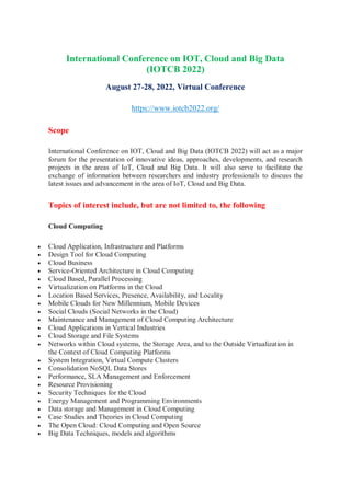 International Conference on IOT, Cloud and Big Data
(IOTCB 2022)
August 27-28, 2022, Virtual Conference
https://www.iotcb2022.org/
Scope
International Conference on IOT, Cloud and Big Data (IOTCB 2022) will act as a major
forum for the presentation of innovative ideas, approaches, developments, and research
projects in the areas of IoT, Cloud and Big Data. It will also serve to facilitate the
exchange of information between researchers and industry professionals to discuss the
latest issues and advancement in the area of IoT, Cloud and Big Data.
Topics of interest include, but are not limited to, the following
Cloud Computing
 Cloud Application, Infrastructure and Platforms
 Design Tool for Cloud Computing
 Cloud Business
 Service-Oriented Architecture in Cloud Computing
 Cloud Based, Parallel Processing
 Virtualization on Platforms in the Cloud
 Location Based Services, Presence, Availability, and Locality
 Mobile Clouds for New Millennium, Mobile Devices
 Social Clouds (Social Networks in the Cloud)
 Maintenance and Management of Cloud Computing Architecture
 Cloud Applications in Vertical Industries
 Cloud Storage and File Systems
 Networks within Cloud systems, the Storage Area, and to the Outside Virtualization in
the Context of Cloud Computing Platforms
 System Integration, Virtual Compute Clusters
 Consolidation NoSQL Data Stores
 Performance, SLA Management and Enforcement
 Resource Provisioning
 Security Techniques for the Cloud
 Energy Management and Programming Environments
 Data storage and Management in Cloud Computing
 Case Studies and Theories in Cloud Computing
 The Open Cloud: Cloud Computing and Open Source
 Big Data Techniques, models and algorithms
 