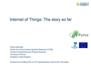 Internet of Things: The story so far
1
Payam Barnaghi
Centre for Communication Systems Research (CCSR)
Faculty of Engineering and Physical Sciences
University of Surrey
Guildford, United Kingdom
Conference on Rolling Plan on ICT Standardisation, March 2014, Bruxelles
 