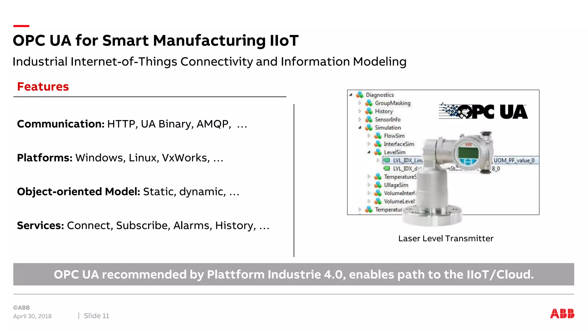 OPC UA for Smart Manufacturing IIoT
April 30, 2018 Slide 11
Laser Level Transmitter
Communication: HTTP, UA Binary, AMQP, …
Platforms: Windows, Linux, VxWorks, …
Object-oriented Model: Static, dynamic, …
Services: Connect, Subscribe, Alarms, History, …
Features
OPC UA recommended by Plattform Industrie 4.0, enables path to the IIoT/Cloud.
Industrial Internet-of-Things Connectivity and Information Modeling
 