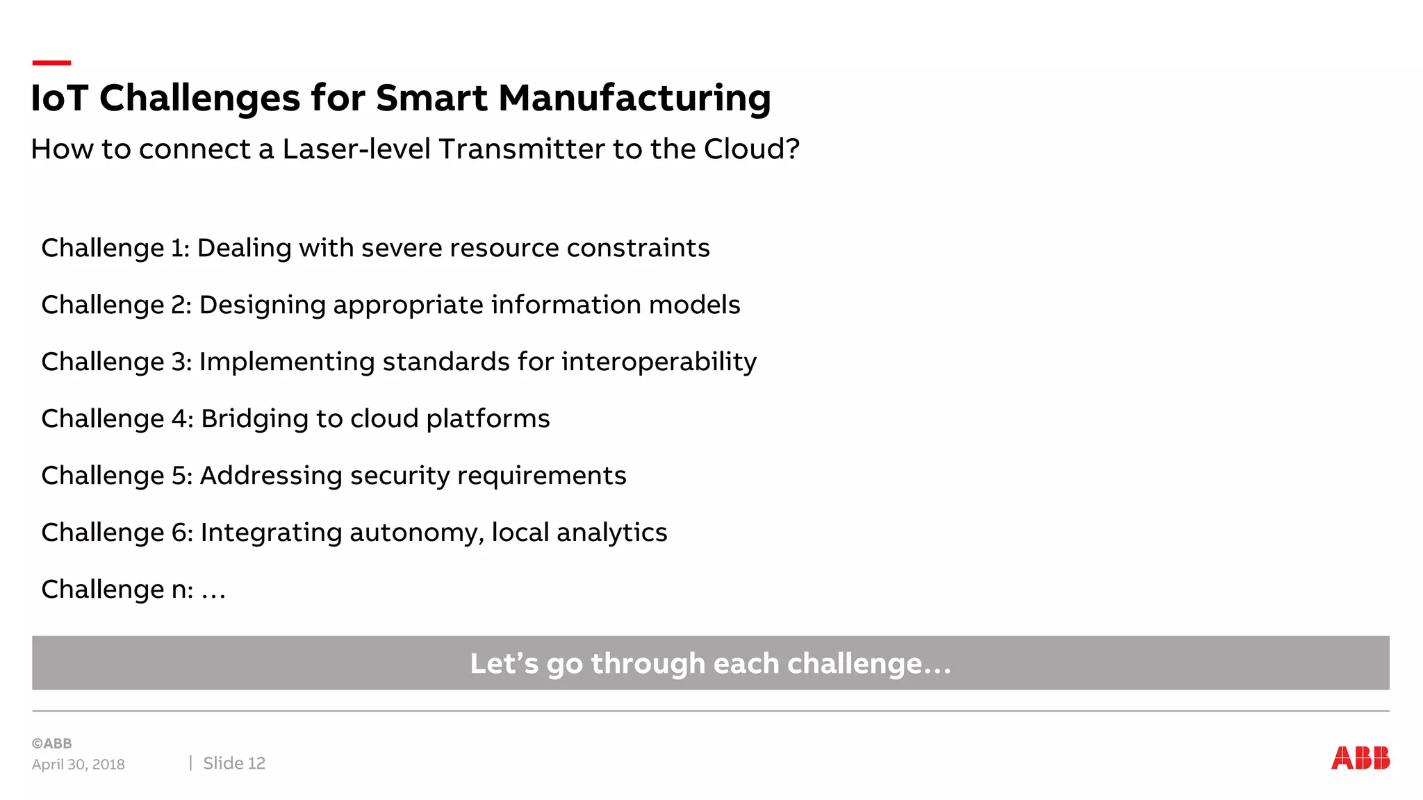 Challenge 1: Dealing with severe resource constraints
Challenge 2: Designing appropriate information models
Challenge 3: Implementing standards for interoperability
Challenge 4: Bridging to cloud platforms
Challenge 5: Addressing security requirements
Challenge 6: Integrating autonomy, local analytics
Challenge n: …
How to connect a Laser-level Transmitter to the Cloud?
IoT Challenges for Smart Manufacturing
April 30, 2018 Slide 12
Let’s go through each challenge…
 
