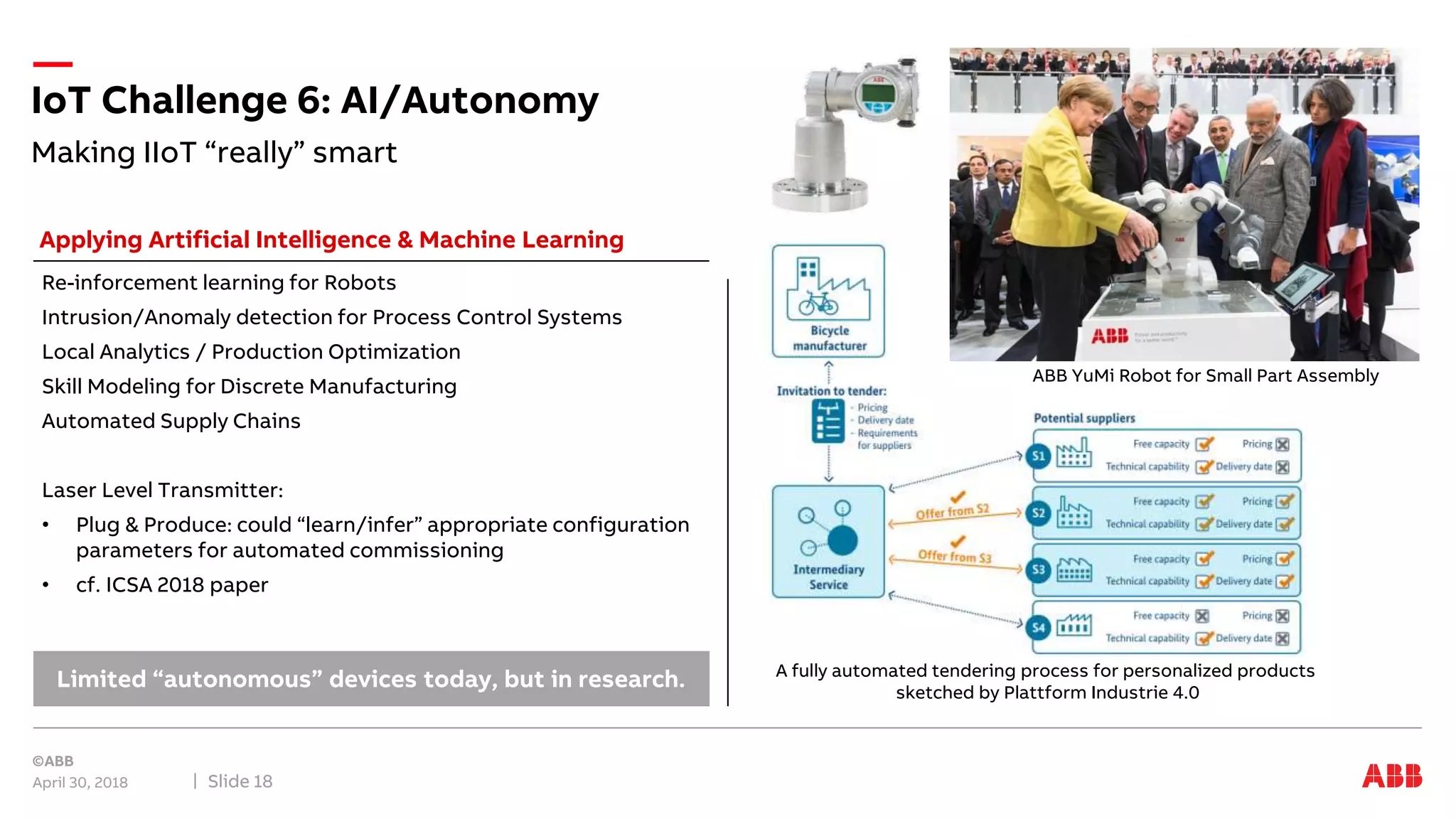 Making IIoT “really” smart
IoT Challenge 6: AI/Autonomy
April 30, 2018 Slide 18
Re-inforcement learning for Robots
Intrusion/Anomaly detection for Process Control Systems
Local Analytics / Production Optimization
Skill Modeling for Discrete Manufacturing
Automated Supply Chains
Laser Level Transmitter:
• Plug & Produce: could “learn/infer” appropriate configuration
parameters for automated commissioning
• cf. ICSA 2018 paper
Limited “autonomous” devices today, but in research.
Applying Artificial Intelligence & Machine Learning
ABB YuMi Robot for Small Part Assembly
A fully automated tendering process for personalized products
sketched by Plattform Industrie 4.0
 