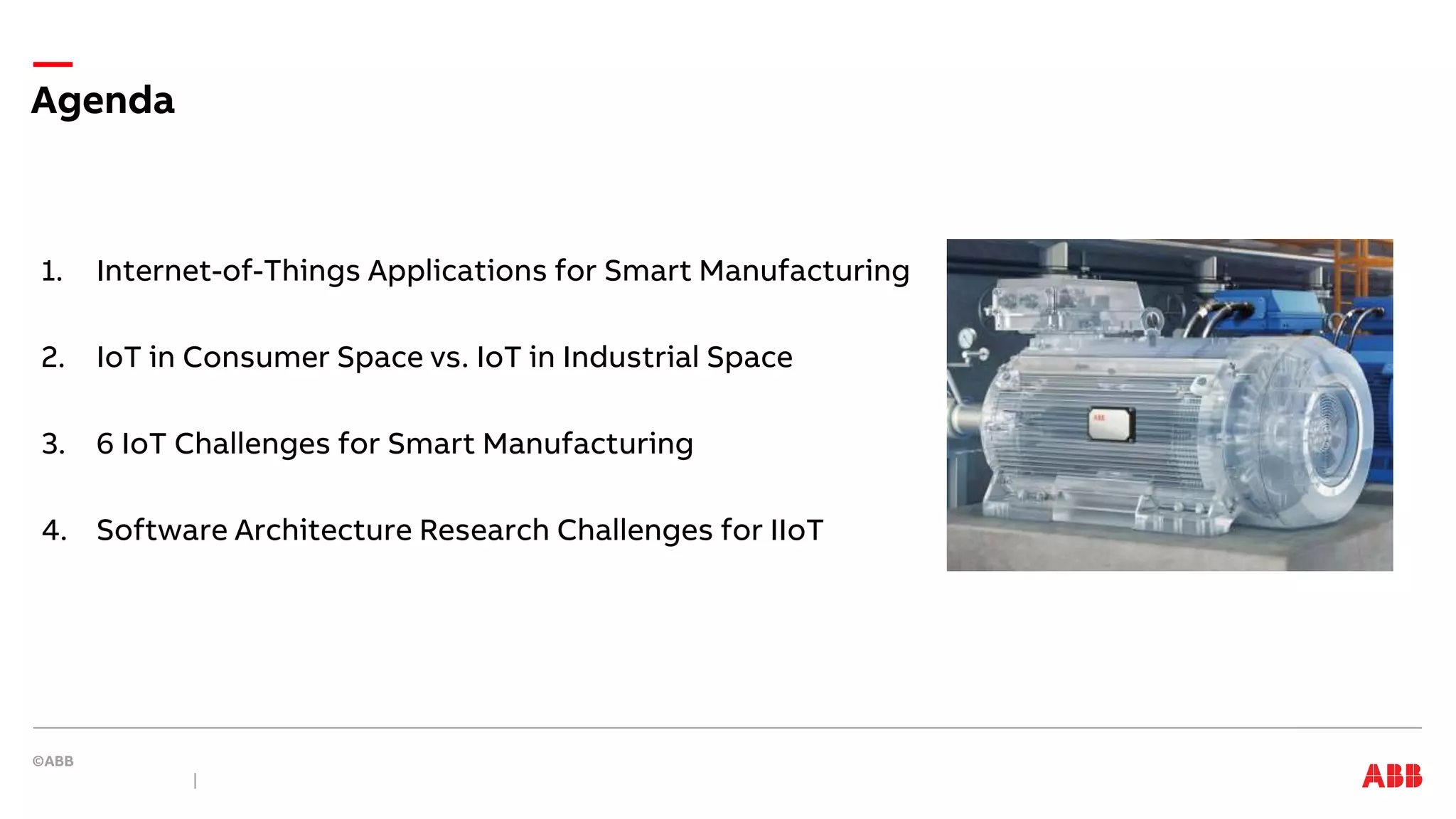 1. Internet-of-Things Applications for Smart Manufacturing
2. IoT in Consumer Space vs. IoT in Industrial Space
3. 6 IoT Challenges for Smart Manufacturing
4. Software Architecture Research Challenges for IIoT
Agenda
 