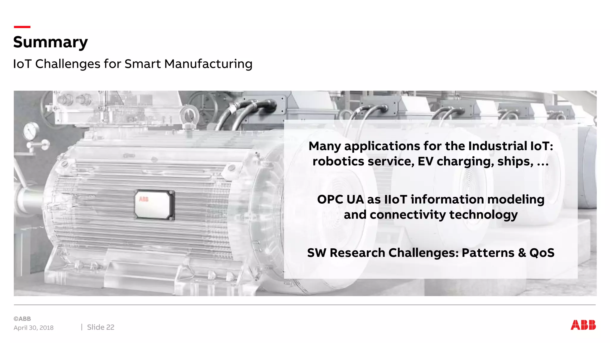 IoT Challenges for Smart Manufacturing
Summary
April 30, 2018 Slide 22
Many applications for the Industrial IoT:
robotics service, EV charging, ships, …
OPC UA as IIoT information modeling
and connectivity technology
SW Research Challenges: Patterns & QoS
 
