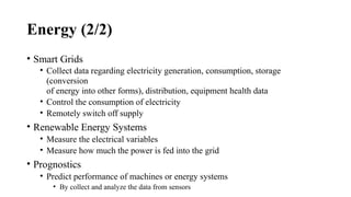 Energy (2/2)
• Smart Grids
• Collect data regarding electricity generation, consumption, storage
(conversion
of energy into other forms), distribution, equipment health data
• Control the consumption of electricity
• Remotely switch off supply
• Renewable Energy Systems
• Measure the electrical variables
• Measure how much the power is fed into the grid
• Prognostics
• Predict performance of machines or energy systems
• By collect and analyze the data from sensors
 