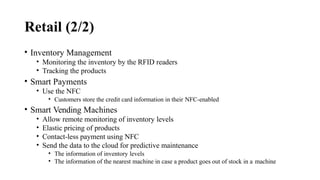 Retail (2/2)
• Inventory Management
• Monitoring the inventory by the RFID readers
• Tracking the products
• Smart Payments
• Use the NFC
• Customers store the credit card information in their NFC-enabled
• Smart Vending Machines
• Allow remote monitoring of inventory levels
• Elastic pricing of products
• Contact-less payment using NFC
• Send the data to the cloud for predictive maintenance
• The information of inventory levels
• The information of the nearest machine in case a product goes out of stock in a machine
 