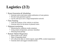 Logistics (2/2)
• Route Generation & Scheduling
• Generate end-to-end routes using combination of route patterns
• Provide route generation queries
• Can be scale up to serve a large transportation network
• Fleet Tracking
• Track the locations of the vehicles in real-time
• Generate alerts for deviations in planned routes
• Shipment monitoring
• Monitoring the conditions inside containers
• Using sensors (temperature, pressure, humidity)
• Detecting food spoilage
• Remote Vehicle Diagnostics
• Detect faults in the vehicle
• Warn of impending faults
• IoT collects the data on vehicle (speed, engine RPM, coolant temperature)
• Generate alerts and suggest remedial actions
 