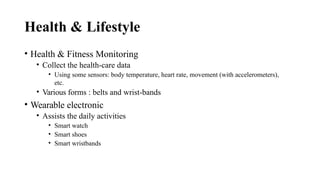 Health & Lifestyle
• Health & Fitness Monitoring
• Collect the health-care data
• Using some sensors: body temperature, heart rate, movement (with accelerometers),
etc.
• Various forms : belts and wrist-bands
• Wearable electronic
• Assists the daily activities
• Smart watch
• Smart shoes
• Smart wristbands
 