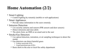 Home Automation (2/2)
• Smart Lighting
• Control lighting by remotely (mobile or web applications)
• Smart Appliances
• Provide status information to the users remotely
• Intrusion Detection
• Use security cameras and sensors (PIR sensors and door sensors)
• Detect intrusions and raise alerts
• The alerts form: an SMS or an email sent to the user
• Smoke/Gas Detectors
• Use optical detection, ionization, or air sampling techniques to detect the
smoke
• Gas detectors can detect harmful gases
• Carbon monoxide (CO)
• Liquid petroleum gas (LPG)
• Raise alerts to the user or local fire safety department
 