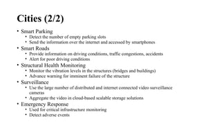 Cities (2/2)
• Smart Parking
• Detect the number of empty parking slots
• Send the information over the internet and accessed by smartphones
• Smart Roads
• Provide information on driving conditions, traffic congestions, accidents
• Alert for poor driving conditions
• Structural Health Monitoring
• Monitor the vibration levels in the structures (bridges and buildings)
• Advance warning for imminent failure of the structure
• Surveillance
• Use the large number of distributed and internet connected video surveillance
cameras
• Aggregate the video in cloud-based scalable storage solutions
• Emergency Response
• Used for critical infrastructure monitoring
• Detect adverse events
 