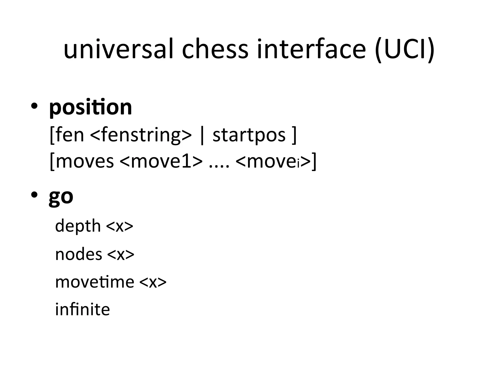 universal	
  chess	
  interface	
  (UCI)	
  
•  posi%on	
  	
  
[fen	
  <fenstring>	
  |	
  startpos	
  ]	
  	
  	
  
[moves	
  <move1>	
  ....	
  <movei>]	
  
•  go	
  	
  
depth	
  <x>	
  
nodes	
  <x>	
  
moveCme	
  <x>	
  
inﬁnite	
  
	
  
 