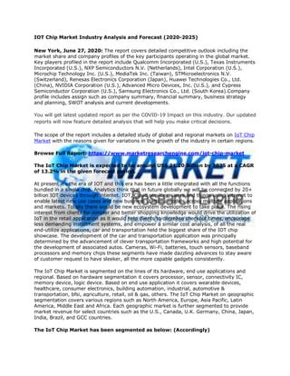 IOT Chip Market Industry Analysis and Forecast (2020-2025)
New York, June 27, 2020: The report covers detailed competitive outlook including the
market share and company profiles of the key participants operating in the global market.
Key players profiled in the report include Qualcomm Incorporated (U.S.), Texas Instruments
Incorporated (U.S.), NXP Semiconductors N.V. (Netherlands), Intel Corporation (U.S.),
Microchip Technology Inc. (U.S.), MediaTek Inc. (Taiwan), STMicroelectronics N.V.
(Switzerland), Renesas Electronics Corporation (Japan), Huawei Technologies Co., Ltd.
(China), NVIDIA Corporation (U.S.), Advanced Micro Devices, Inc. (U.S.), and Cypress
Semiconductor Corporation (U.S.), Samsung Electronics Co., Ltd. (South Korea).Company
profile includes assign such as company summary, financial summary, business strategy
and planning, SWOT analysis and current developments.
You will get latest updated report as per the COVID-19 Impact on this industry. Our updated
reports will now feature detailed analysis that will help you make critical decisions.
The scope of the report includes a detailed study of global and regional markets on IoT Chip
Market with the reasons given for variations in the growth of the industry in certain regions.
Browse Full Report: https://www.marketresearchengine.com/iot-chip-market
The IoT Chip Market is expected to be around US$ 21.20 Billion by 2025 at a CAGR
of 13.2% in the given forecast period.
At present it’s the era of IOT and this era has been a little integrated with all the functions
bundled in a single chip. Analytics think that in future globally we will be connected by 20+
billion IOT devices through internet. IOT, Cloud services, users and things using internet to
enable latest new use cases and new business startups models across multiple applications
and markets. Totally there would be new ecosystem development to take place. The rising
interest from clients for simpler and better shopping knowledge would drive the utilization of
IoT in the retail application as it would help clients to decrease checkout times, encourage
less demanding installment systems, and empower a similar cost analysis, of all the real
end-utilize applications, car and transportation held the biggest share of the IOT chip
showcase. The development of the car and transportation application was principally
determined by the advancement of clever transportation frameworks and high potential for
the development of associated autos. Cameras, Wi-Fi, batteries, touch sensors, baseband
processors and memory chips these segments have made dazzling advances to stay aware
of customer request to have sleeker, all the more capable gadgets consistently.
The IoT Chip Market is segmented on the lines of its hardware, end use applications and
regional. Based on hardware segmentation it covers processor, sensor, connectivity IC,
memory device, logic device. Based on end use application it covers wearable devices,
healthcare, consumer electronics, building automation, industrial, automotive &
transportation, bfsi, agriculture, retail, oil & gas, others. The IoT Chip Market on geographic
segmentation covers various regions such as North America, Europe, Asia Pacific, Latin
America, Middle East and Africa. Each geographic market is further segmented to provide
market revenue for select countries such as the U.S., Canada, U.K. Germany, China, Japan,
India, Brazil, and GCC countries.
The IoT Chip Market has been segmented as below: (Accordingly)
 