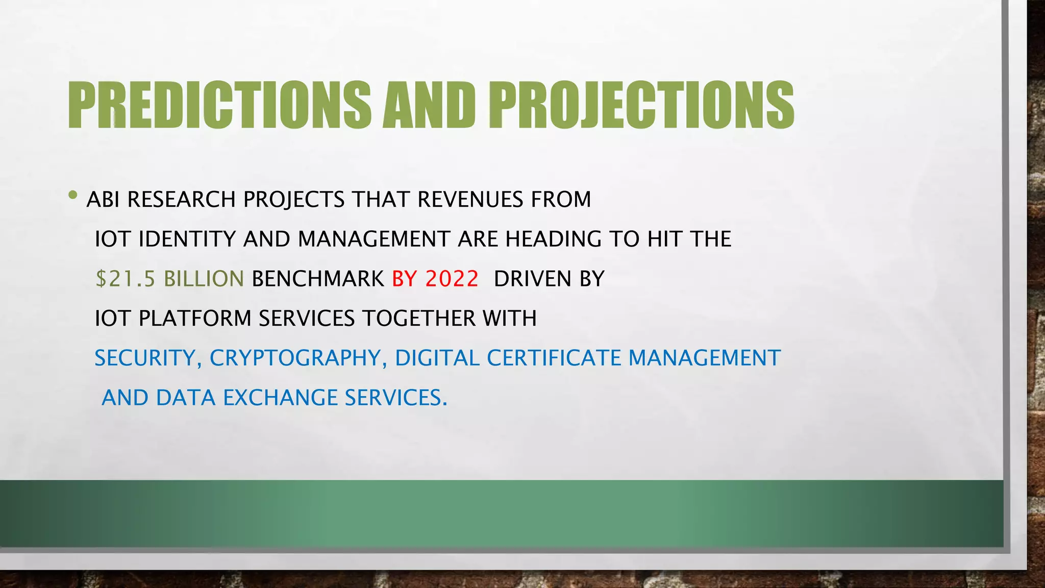 PREDICTIONS AND PROJECTIONS
• ABI RESEARCH PROJECTS THAT REVENUES FROM
IOT IDENTITY AND MANAGEMENT ARE HEADING TO HIT THE
$21.5 BILLION BENCHMARK BY 2022 DRIVEN BY
IOT PLATFORM SERVICES TOGETHER WITH
SECURITY, CRYPTOGRAPHY, DIGITAL CERTIFICATE MANAGEMENT
AND DATA EXCHANGE SERVICES.
 