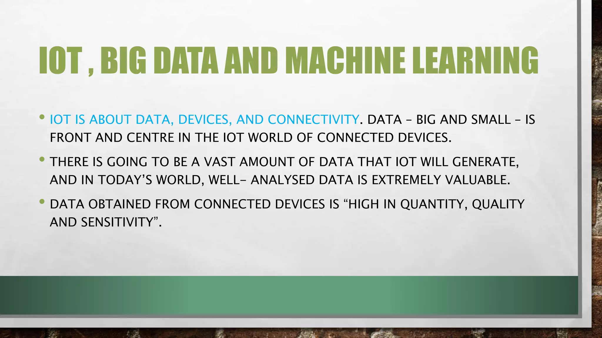 IOT , BIG DATA AND MACHINE LEARNING
• IOT IS ABOUT DATA, DEVICES, AND CONNECTIVITY. DATA – BIG AND SMALL – IS
FRONT AND CENTRE IN THE IOT WORLD OF CONNECTED DEVICES.
• THERE IS GOING TO BE A VAST AMOUNT OF DATA THAT IOT WILL GENERATE,
AND IN TODAY’S WORLD, WELL- ANALYSED DATA IS EXTREMELY VALUABLE.
• DATA OBTAINED FROM CONNECTED DEVICES IS “HIGH IN QUANTITY, QUALITY
AND SENSITIVITY”.
 