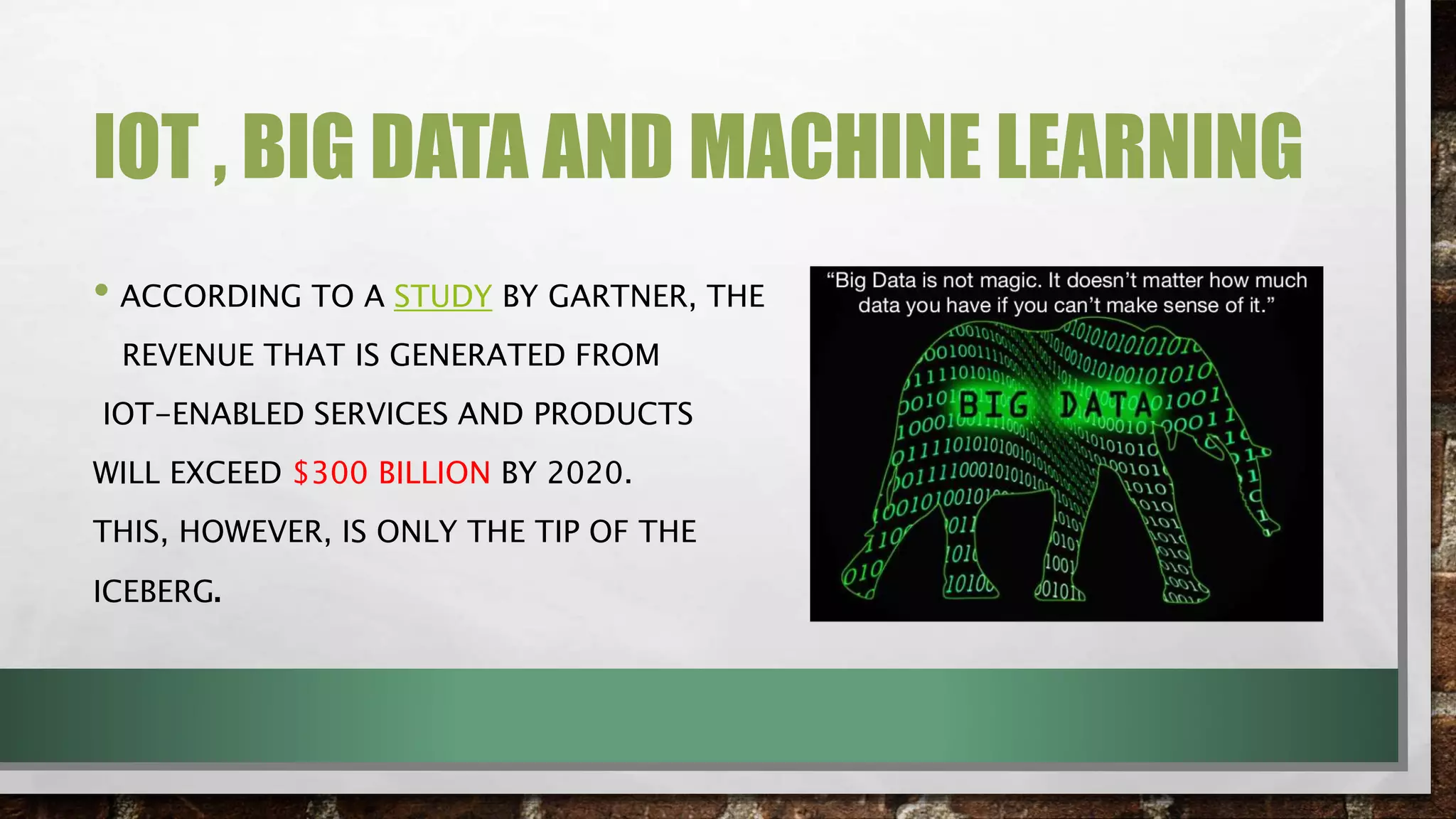IOT , BIG DATA AND MACHINE LEARNING
• ACCORDING TO A STUDY BY GARTNER, THE
REVENUE THAT IS GENERATED FROM
IOT-ENABLED SERVICES AND PRODUCTS
WILL EXCEED $300 BILLION BY 2020.
THIS, HOWEVER, IS ONLY THE TIP OF THE
ICEBERG.
 
