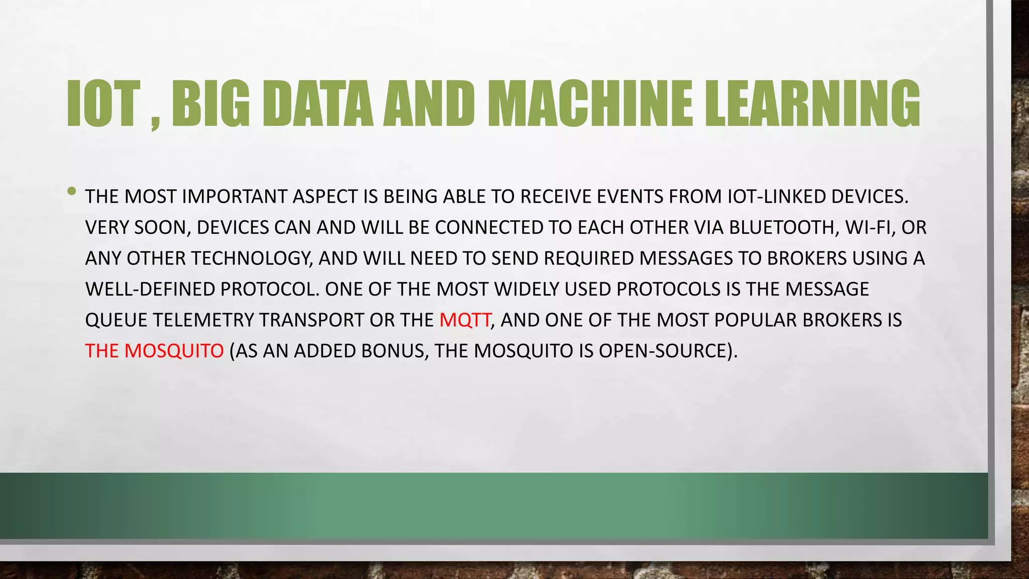 IOT , BIG DATA AND MACHINE LEARNING
• THE MOST IMPORTANT ASPECT IS BEING ABLE TO RECEIVE EVENTS FROM IOT-LINKED DEVICES.
VERY SOON, DEVICES CAN AND WILL BE CONNECTED TO EACH OTHER VIA BLUETOOTH, WI-FI, OR
ANY OTHER TECHNOLOGY, AND WILL NEED TO SEND REQUIRED MESSAGES TO BROKERS USING A
WELL-DEFINED PROTOCOL. ONE OF THE MOST WIDELY USED PROTOCOLS IS THE MESSAGE
QUEUE TELEMETRY TRANSPORT OR THE MQTT, AND ONE OF THE MOST POPULAR BROKERS IS
THE MOSQUITO (AS AN ADDED BONUS, THE MOSQUITO IS OPEN-SOURCE).
 