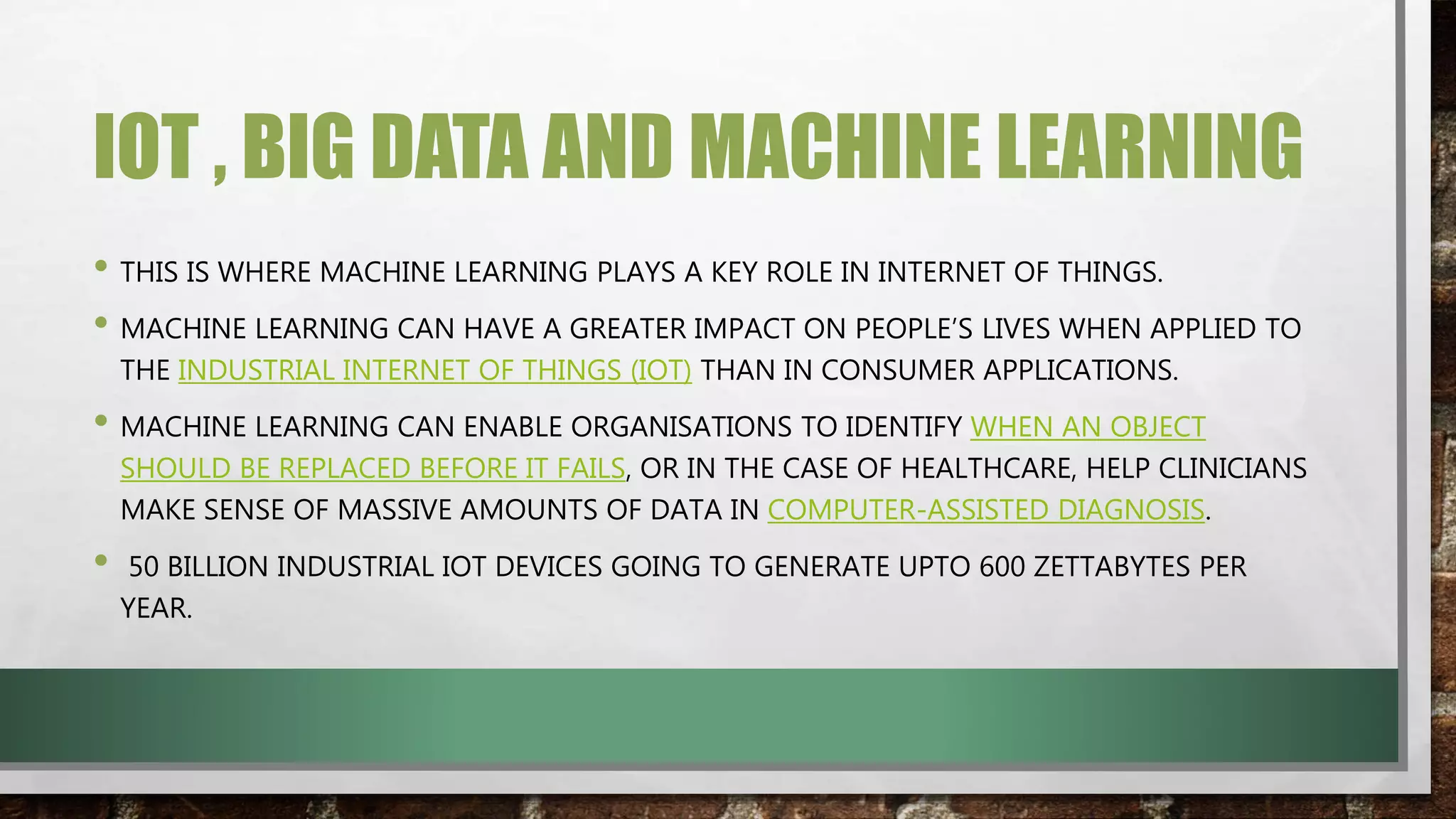 IOT , BIG DATA AND MACHINE LEARNING
• THIS IS WHERE MACHINE LEARNING PLAYS A KEY ROLE IN INTERNET OF THINGS.
• MACHINE LEARNING CAN HAVE A GREATER IMPACT ON PEOPLE’S LIVES WHEN APPLIED TO
THE INDUSTRIAL INTERNET OF THINGS (IOT) THAN IN CONSUMER APPLICATIONS.
• MACHINE LEARNING CAN ENABLE ORGANISATIONS TO IDENTIFY WHEN AN OBJECT
SHOULD BE REPLACED BEFORE IT FAILS, OR IN THE CASE OF HEALTHCARE, HELP CLINICIANS
MAKE SENSE OF MASSIVE AMOUNTS OF DATA IN COMPUTER-ASSISTED DIAGNOSIS.
• 50 BILLION INDUSTRIAL IOT DEVICES GOING TO GENERATE UPTO 600 ZETTABYTES PER
YEAR.
 